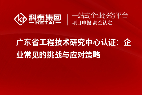 廣東省工程技術研究中心認證:企業常見的挑戰與應對策略