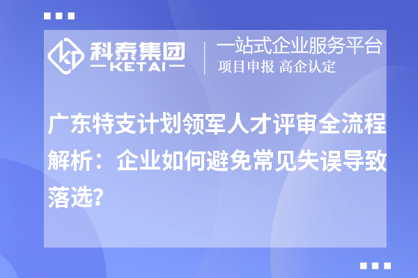 廣東特支計劃領軍人才評審全流程解析:企業如何避免常見失誤導致落選?