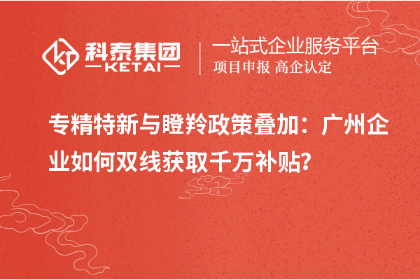 專精特新與瞪羚政策疊加:廣州企業如何雙線獲取千萬補貼?
