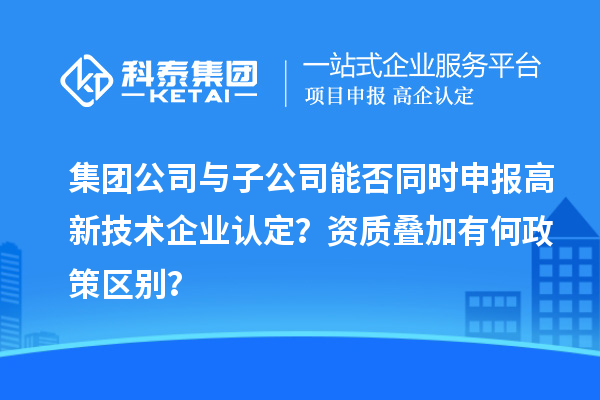 集團公司與子公司能否同時申報高新技術企業認定?資質疊加有何政策區別?