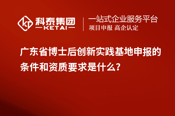 廣東省博士后創新實踐基地申報的條件和資質要求是什么？