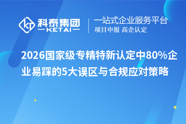 2026 國家級專精特新認定中 80% 企業易踩的 5 大誤區與合規應對策略