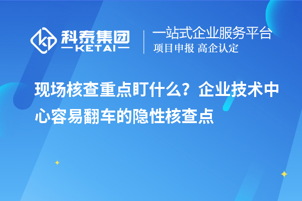 現場核查重點盯什么？企業技術中心容易翻車的隱性核查點