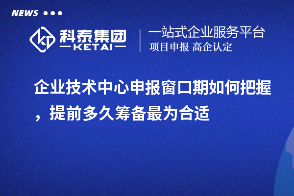 企業技術中心申報窗口期如何把握，提前多久籌備最為合適