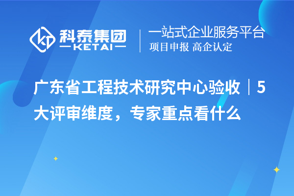 廣東省工程技術研究中心驗收｜5 大評審維度，專家重點看什么