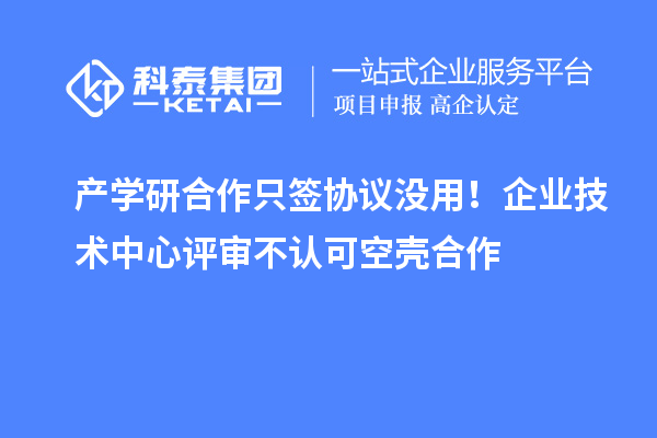 產學研合作只簽協議沒用！企業技術中心評審不認可空殼合作